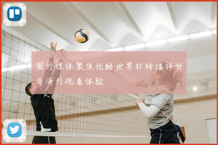 国外媒体聚焦优酷世界杯转播评价与海外观看体验