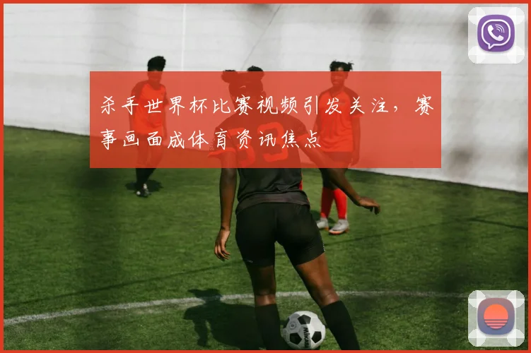 杀手世界杯比赛视频引发关注，赛事画面成体育资讯焦点