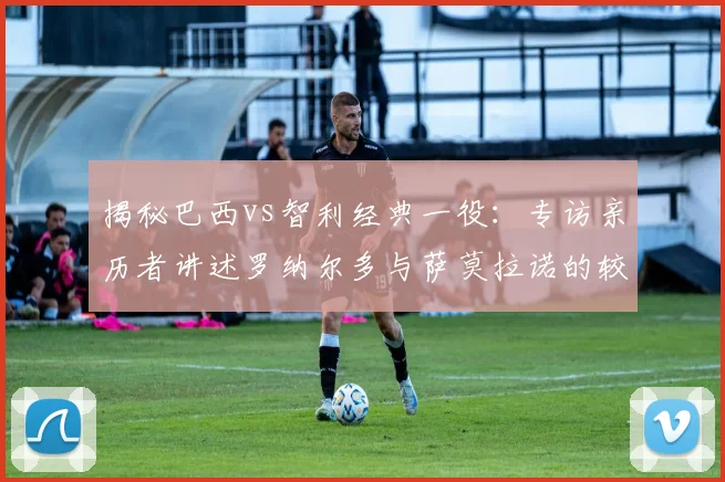 揭秘巴西vs智利经典一役:专访亲历者讲述罗纳尔多与萨莫拉诺的较量