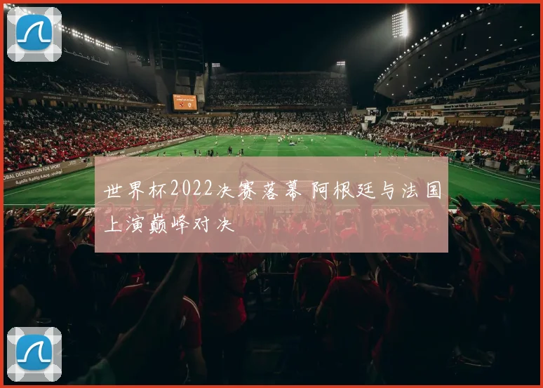 世界杯2022决赛落幕 阿根廷与法国上演巅峰对决