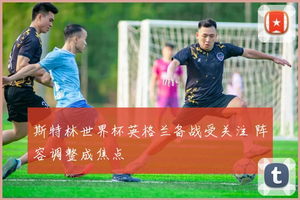 斯特林世界杯英格兰备战受关注 阵容调整成焦点