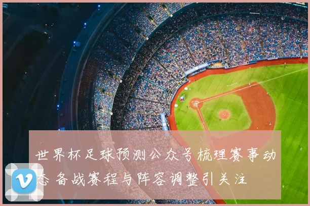 世界杯足球预测公众号梳理赛事动态 备战赛程与阵容调整引关注