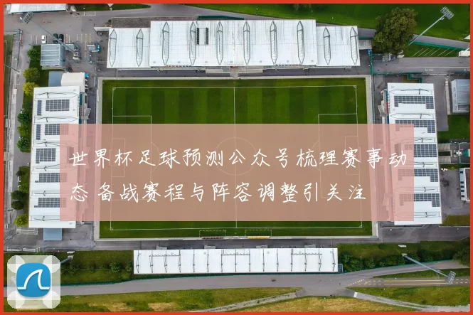 世界杯足球预测公众号梳理赛事动态 备战赛程与阵容调整引关注
