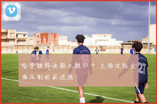 哈登缺阵快船大胜公牛 主场攻防全面压制收获连胜