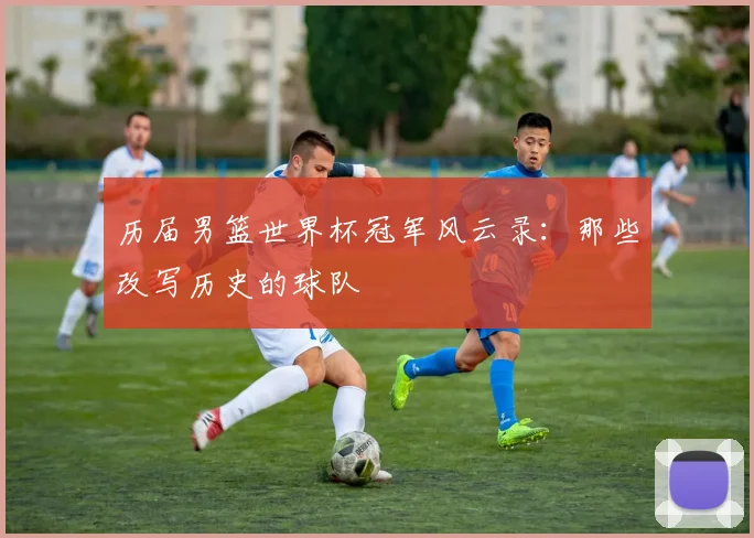 历届男篮世界杯冠军风云录：那些改写历史的球队