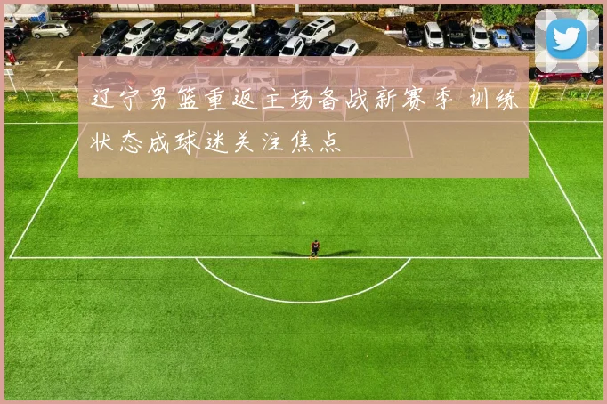 辽宁男篮重返主场备战新赛季 训练状态成球迷关注焦点