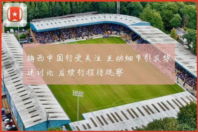 梅西中国行受关注 互动细节引发球迷讨论 后续行程待观察