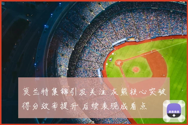 莫兰特集锦引发关注 灰熊核心突破得分效率提升 后续表现成看点