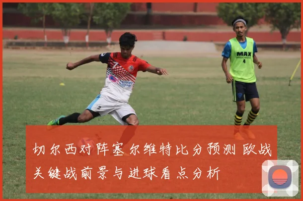 切尔西对阵塞尔维特比分预测 欧战关键战前景与进球看点分析