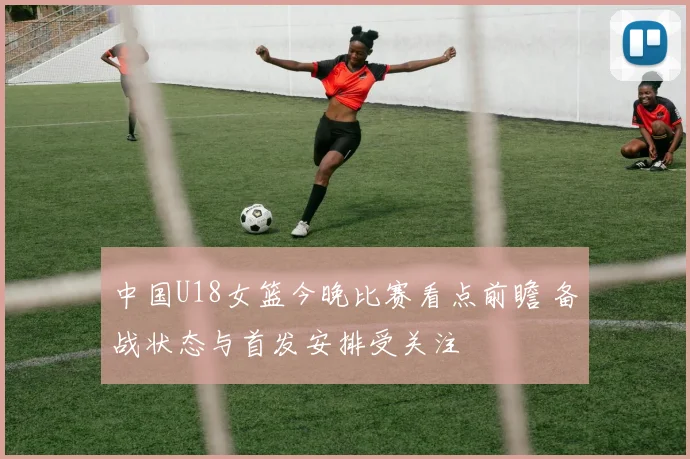 中国U18女篮今晚比赛看点前瞻 备战状态与首发安排受关注