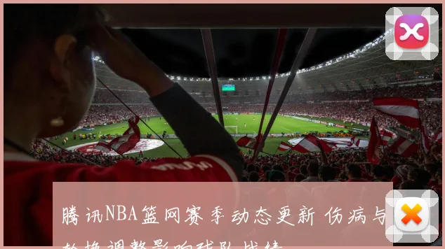腾讯NBA篮网赛季动态更新 伤病与轮换调整影响球队战绩
