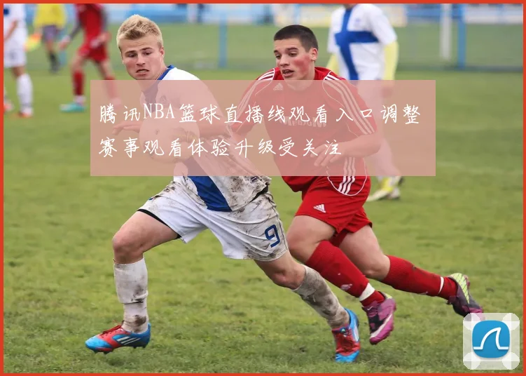 腾讯NBA篮球直播线观看入口调整 赛事观看体验升级受关注