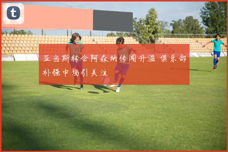 亚当斯转会阿森纳传闻升温 俱乐部补强中场引关注
