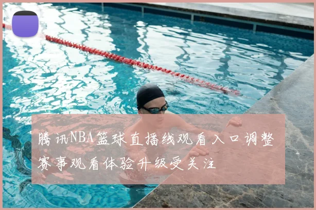 腾讯NBA篮球直播线观看入口调整 赛事观看体验升级受关注