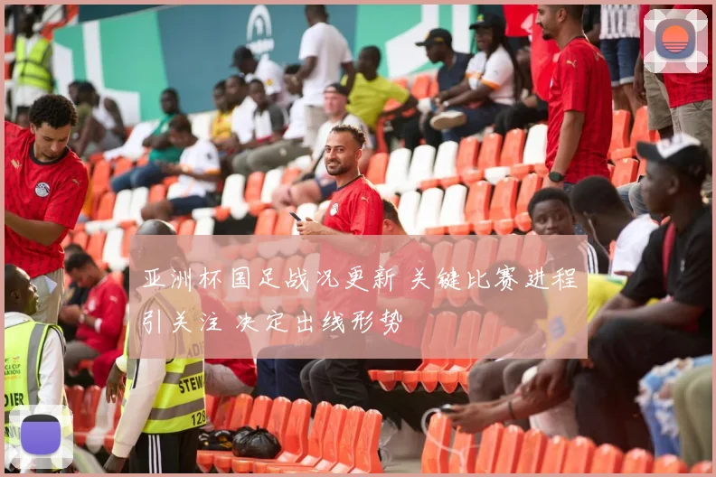 亚洲杯国足战况更新 关键比赛进程引关注 决定出线形势
