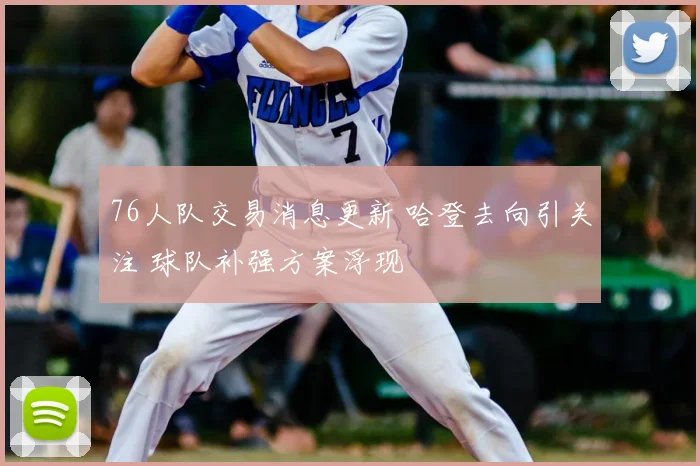 76人队交易消息更新 哈登去向引关注 球队补强方案浮现