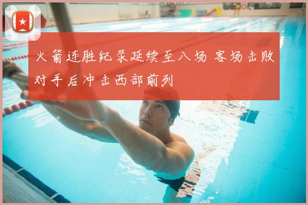 火箭连胜纪录延续至八场 客场击败对手后冲击西部前列