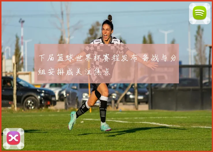 下届篮球世界杯赛程发布 备战与分组安排成关注焦点