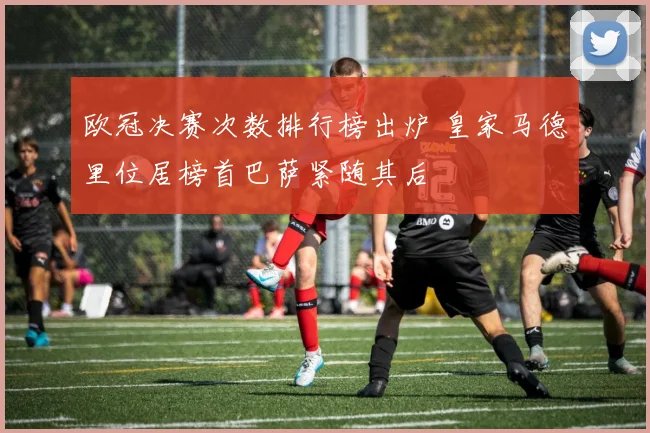 欧冠决赛次数排行榜出炉 皇家马德里位居榜首巴萨紧随其后