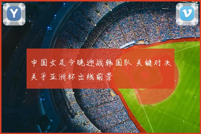 中国女足今晚迎战韩国队 关键对决关乎亚洲杯出线前景