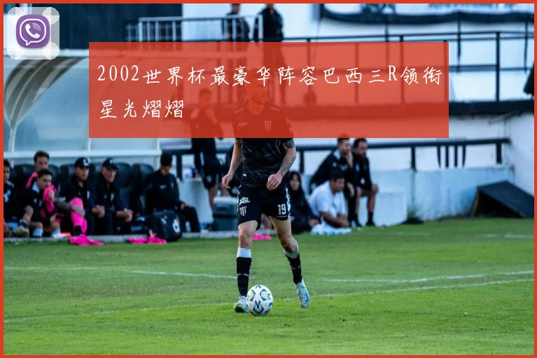 2002世界杯最豪华阵容巴西三R领衔星光熠熠