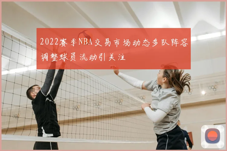 2022赛季NBA交易市场动态多队阵容调整球员流动引关注