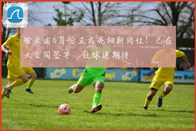 徐云龙6月份正式亮相新岗位!已在大合同签字,让球迷期待