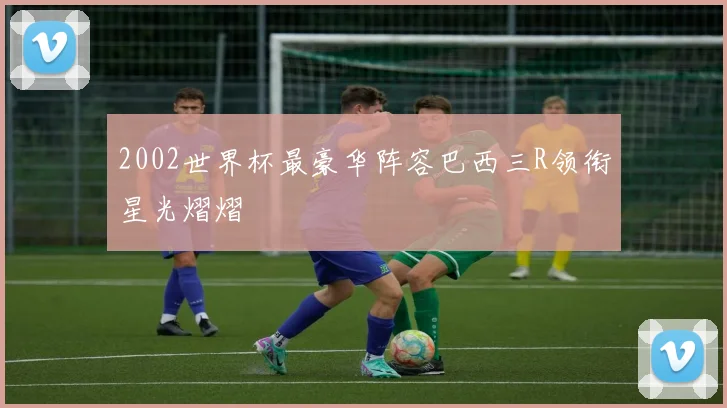 2002世界杯最豪华阵容巴西三R领衔星光熠熠