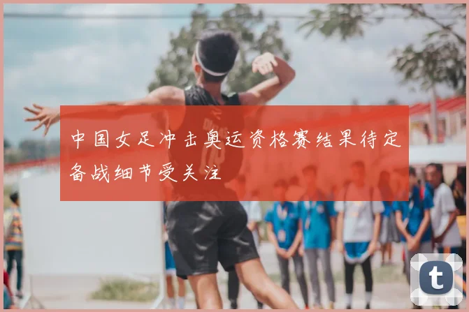 中国女足冲击奥运资格赛结果待定备战细节受关注