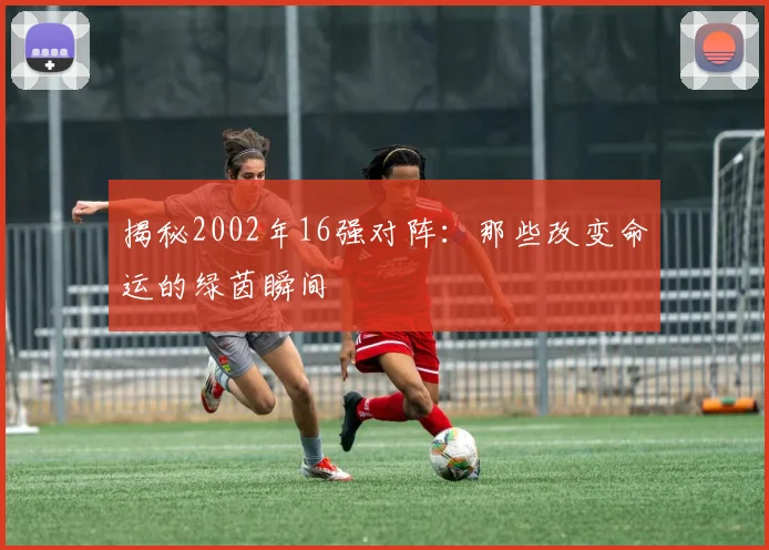 揭秘2002年16强对阵:那些改变命运的绿茵瞬间